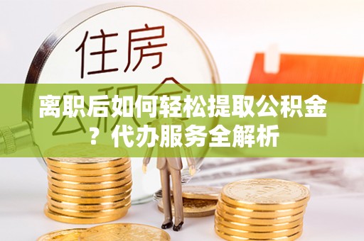 兴义离职后如何轻松提取公积金？代办服务全解析
