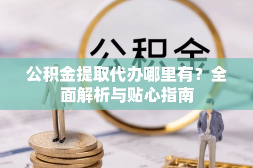 兴义公积金提取代办哪里有？全面解析与贴心指南