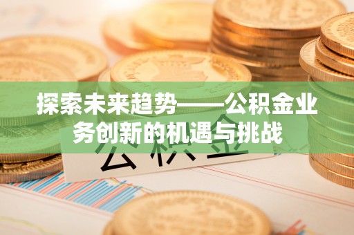 兴义探索未来趋势——公积金业务创新的机遇与挑战