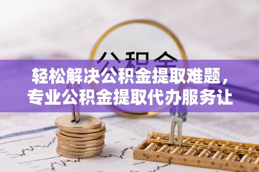 兴义轻松解决公积金提取难题，专业公积金提取代办服务让生活更便捷