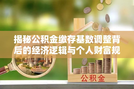 兴义揭秘公积金缴存基数调整背后的经济逻辑与个人财富规划