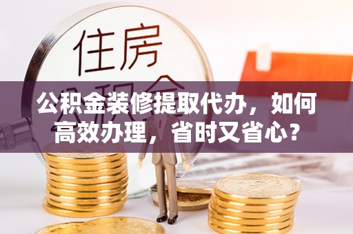 兴义公积金装修提取代办，如何高效办理，省时又省心？