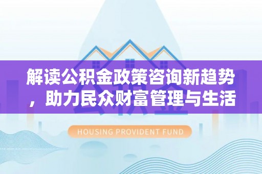 兴义解读公积金政策咨询新趋势，助力民众财富管理与生活规划