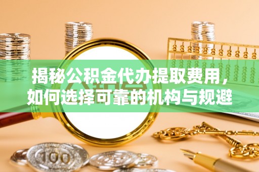 兴义揭秘公积金代办提取费用，如何选择可靠的机构与规避潜在风险