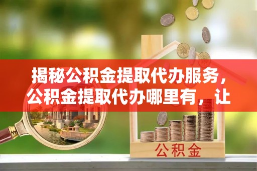兴义揭秘公积金提取代办服务，公积金提取代办哪里有，让你省时省心的解决方案