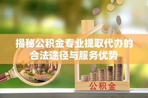 兴义揭秘公积金专业提取代办的合法途径与服务优势