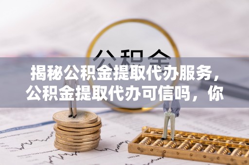 兴义揭秘公积金提取代办服务，公积金提取代办可信吗，你需要知道的真相