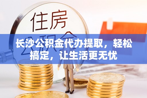 兴义长沙公积金代办提取，轻松搞定，让生活更无忧