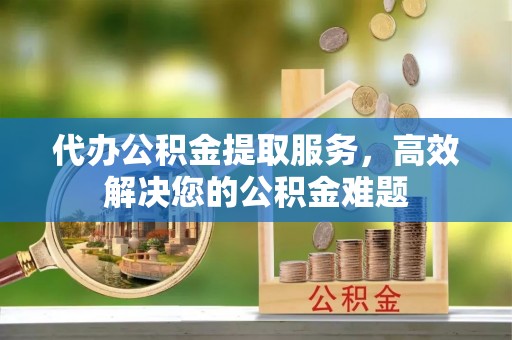 兴义代办公积金提取服务，高效解决您的公积金难题