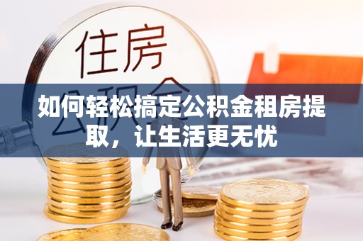 兴义如何轻松搞定公积金租房提取，让生活更无忧