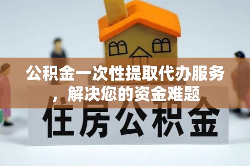 兴义公积金一次性提取代办服务，解决您的资金难题