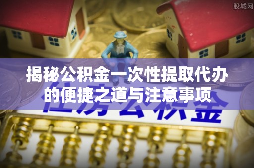 兴义揭秘公积金一次性提取代办的便捷之道与注意事项