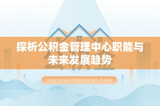 兴义探析公积金管理中心职能与未来发展趋势