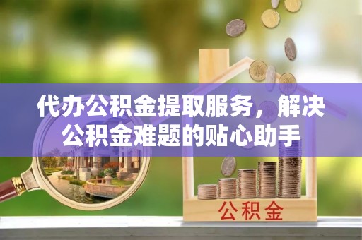 兴义代办公积金提取服务，解决公积金难题的贴心助手