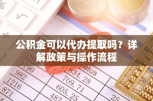 兴义公积金可以代办提取吗？详解政策与操作流程