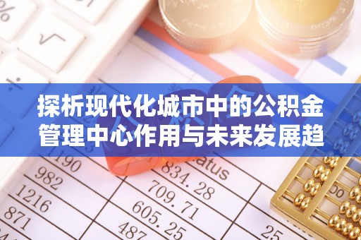兴义探析现代化城市中的公积金管理中心作用与未来发展趋势