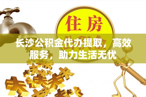 兴义长沙公积金代办提取，高效服务，助力生活无忧