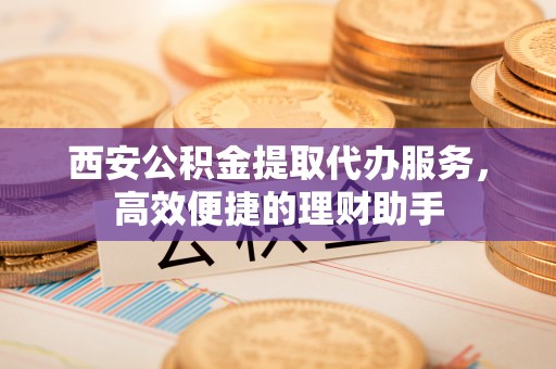 兴义西安公积金提取代办服务，高效便捷的理财助手