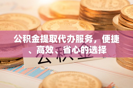 兴义公积金提取代办服务，便捷、高效、省心的选择