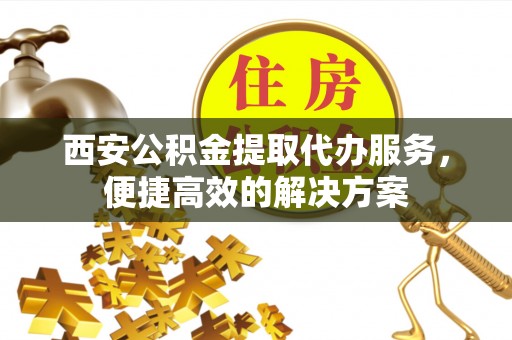 兴义西安公积金提取代办服务，便捷高效的解决方案