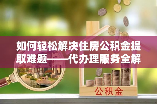 兴义如何轻松解决住房公积金提取难题——代办理服务全解析