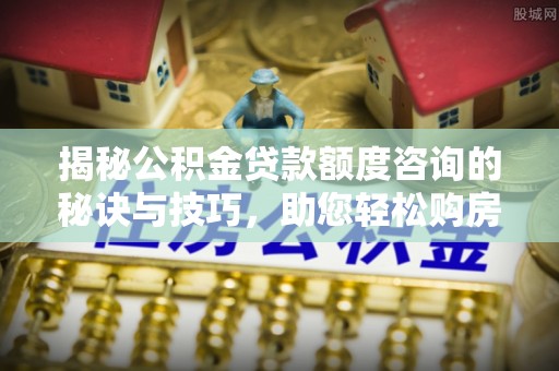 兴义揭秘公积金贷款额度咨询的秘诀与技巧，助您轻松购房！