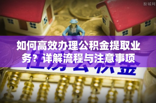 兴义如何高效办理公积金提取业务？详解流程与注意事项