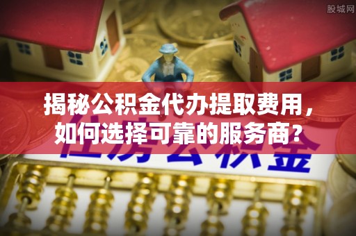 兴义揭秘公积金代办提取费用，如何选择可靠的服务商？