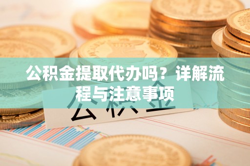 兴义公积金提取代办吗？详解流程与注意事项