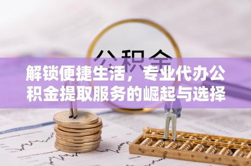 兴义解锁便捷生活，专业代办公积金提取服务的崛起与选择