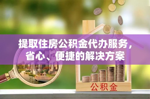 兴义提取住房公积金代办服务，省心、便捷的解决方案