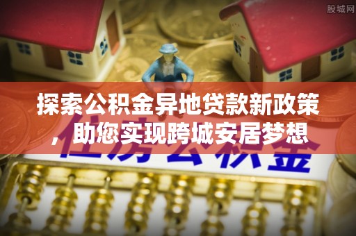 兴义探索公积金异地贷款新政策，助您实现跨城安居梦想