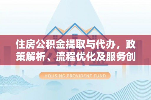 兴义住房公积金提取与代办，政策解析、流程优化及服务创新