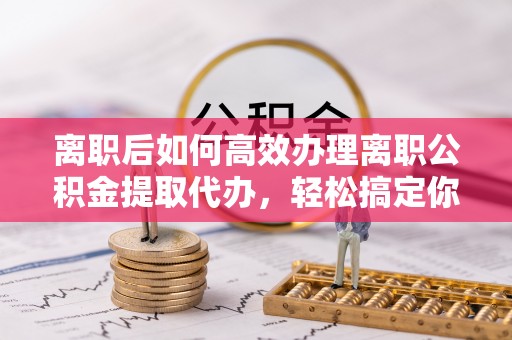 兴义离职后如何高效办理离职公积金提取代办，轻松搞定你的公积金