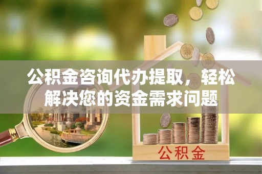 兴义公积金咨询代办提取，轻松解决您的资金需求问题