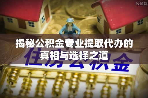 兴义揭秘公积金专业提取代办的真相与选择之道