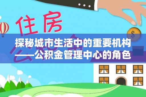 兴义探秘城市生活中的重要机构——公积金管理中心的角色与意义