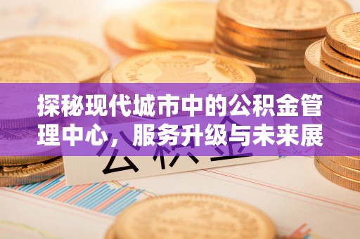 兴义探秘现代城市中的公积金管理中心，服务升级与未来展望