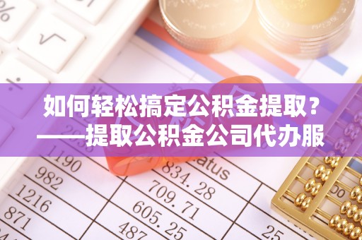 兴义如何轻松搞定公积金提取？——提取公积金公司代办服务全解析