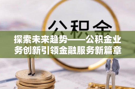兴义探索未来趋势——公积金业务创新引领金融服务新篇章