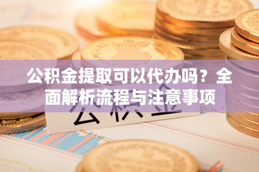 兴义公积金提取可以代办吗？全面解析流程与注意事项