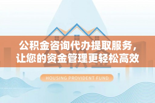 兴义公积金咨询代办提取服务，让您的资金管理更轻松高效