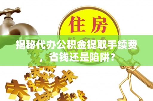 兴义揭秘代办公积金提取手续费，省钱还是陷阱？