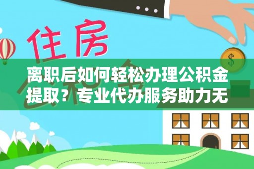 兴义离职后如何轻松办理公积金提取？专业代办服务助力无忧