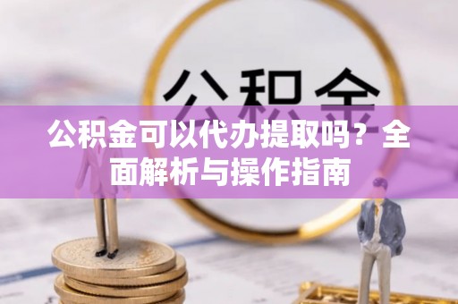 兴义公积金可以代办提取吗？全面解析与操作指南