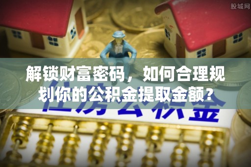 兴义解锁财富密码，如何合理规划你的公积金提取金额？