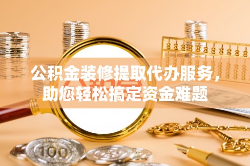 兴义公积金装修提取代办服务，助您轻松搞定资金难题