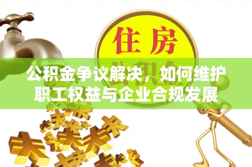兴义公积金争议解决，如何维护职工权益与企业合规发展