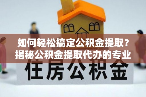 兴义如何轻松搞定公积金提取？揭秘公积金提取代办的专业服务