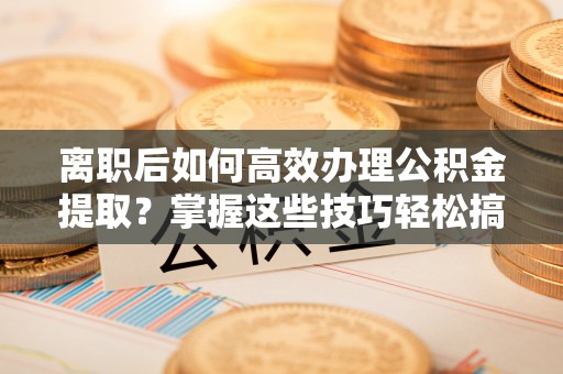 兴义离职后如何高效办理公积金提取？掌握这些技巧轻松搞定